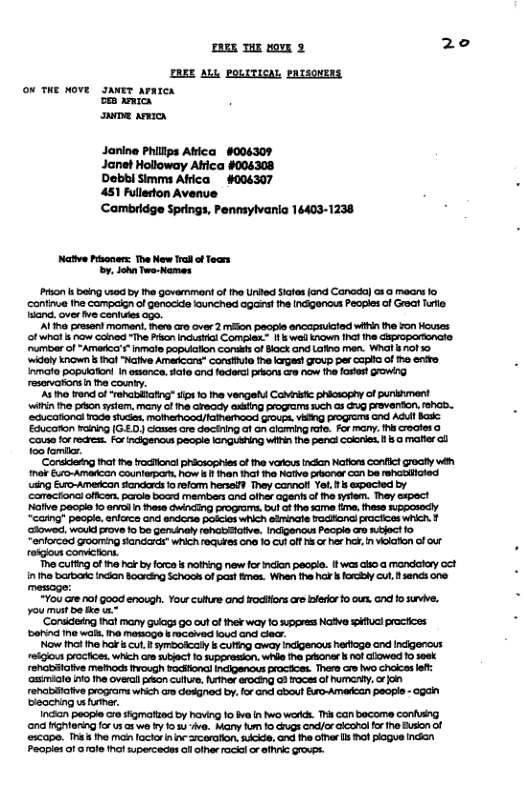 AR THE rovE 3 2e ZREE ALL POLITICAL pRIsoNEES on THE NOvE IANET AvazcR o acn e anic Janine Phillps Atica #006309 Janet Holloway Atrica #004308 Debbi Simms Afica #006307 451 Fulledon Avenve Cambridge Springs, Pennsylvania 16403-1238 Native Pisoners: The New Il o Toars . John Two-Names Prion s being sod by Ihe Govemman of he United Sates fand Canada) o8 @ mears 1o ‘continue he campaign of genocide lounched agast ihe Indiganaus Peopler of Great Tl aana over e cones 090, ’Alihe present momant, ines oo over 2 miion peogie encapructed witin he von Houies o wht s now Cained “he Prkon ncusticl Compiax. 1 wail nown tha e GSproportonclo umber of“Amerca’s”inmate popuiaon conss of Bock and Laio men. Whal ol 10 ‘widely known s hof “Native Amaricars” Constiuta e lages! goup per caphia of o enffo ’As o rond of “rehabiicfing” sios 1 the vengelu Constc phicsophy of puninment wilin he préon ssiem, many of i Gready @G progrms uch as g Paventon, 1BhGD.. ‘SGucotional rode studes. mofherood/fahemood Gous, vaing progrems and Adul Bk ‘Educoton waning G.£0) closes cre decining af on clcmingafe. For mary. e rocles o ‘Couse fo recres. For incigenous paope IGnGUSng Wi the pend coorie. 1 malter o oo familar. ‘Coreing tha i frocionat phicsoghiesof the vokous ncian Nofions Cnfict rocty wih ok Euro-Amercn Counterpa, how & han haf e Naiive bonr Con ba rehiied ing Euro-Amescan siondrds o refo heseif They Connot Ye. s expacled by Caecton oficen. parcle bocd member and ofher agent o he fysfem. Tey cxpoc Nalve eosko 15 1ol n hese cwinding programs, u o o sam fima. these Ripposocly “cang® people. enlcrca and endorse poicios which simingte Fociond pracices which. 1 ‘GBowes, wauid ove fo be Geninely ohabiative. Indigenois Peosie ara ect 10 *entored GOOng Sandas which oqures e 10 Cul off s o her hat, n veoaton of o reigious convctons. e culting of 1 hok by orce s nothing new for ndlon people. twas clsoa mandtay oct 1 ths barbasc Incon Boaring Schoos of past fmes. When the hor s forcly culsancs one mescge: +You e ol Goa enough. Your cues nd ocrs e s f . oo o s, You st be e s ‘Conadeing hat many uogs 9o outof thek way o upgress Native kst poctices ‘bering ine wal. ine mamago & aceved oud nd clec. Now Ihot Ihe hor s ut. B symibodaly b cutg away Indigenous herioge and Incigenous eiious prochces. which aresuect 10 suppresion. whi fhe pionar i nof lowod 10 sesk renabtatve mefhods ivough racifinal Incigenous procices. There cr o chakcas lef: sl o e overal pvion cultt, Rether erocing o3 foce: of UGy, o o renaliatve pograms which o desgned by. or and cbout Euro-Amedcan peopls - agai biooching v uer. i people 6 stgmatted by having 10 v s o words. T can bacome confuing ‘ond iigtening forus s we y o s1-ve. May fum o chugs cnd/or Giconol o ho Buson of xcape. T The man lactor ninc rcorafion,scide, ond the offer s ol pogue ncian Peaples of orole ot supercedes o olher rack o ofhic GToues.